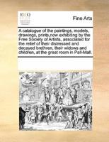A catalogue of the paintings, models, drawings, prints,now exhibiting by the Free Society of Artists, associated for the relief of their distressed and decayed brethren, their widows and children, at the great room in Pall-Mall.
