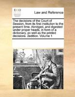The decisions of the Court of Session, from its first institution to the present time. Abridged, and digested under proper heads, in form of a dictionary. as well as the printed decisions.  2edition. Volume 1