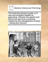 The American farmer's guide: or A new and excellent treatise on agriculture. Wherein the planter and farmer will see such a judicious method for the management of stock-- rasiing [sic] manure