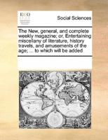 The New, general, and complete weekly magazine; or, Entertaining miscellany of literature, history travels, and amusements of the age; ... to which will be added