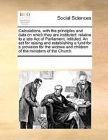 Calculations, with the principles and data on which they are instituted: relative to a late Act of Parliament, intituled, An act for raising and establishing a fund for a provision for the widows and children of the ministers of the Church