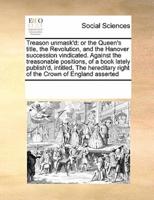 Treason unmask'd: or the Queen's title, the Revolution, and the Hanover succession vindicated. Against the treasonable positions, of a book lately publish'd, intitled, The hereditary right of the Crown of England asserted