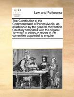 The Constitution of the Commonwealth of Pennsylvania, as established by the general convention. Carefully compared with the original. To which is added, A report of the committee appointed to enquire