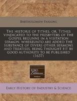 The Historie of Tithes, Or, Tithes Vindicated to the Presbyters of the Gospel Begunne in a Visitation Sermon, Whereunto Are Added the Substance of Divers Other Sermons and Treatises, Being Thought Fit by Good Authority to Be Published (1637)