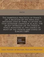 The Ambitious Practices of France, Or, a Relation of the Ways and Methods Used by Them to Attain to That Supreame Grandeur as Also, the Secret Intrigues of the French King's Ministers at the Courts of Most of the Princes and States of Europe (1689)