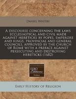 A Discourse Concerning the Laws Ecclesiastical and Civil Made Against Hereticks by Popes, Emperors and Kings, Provincial and General Councils, Approved by the Church of Rome With a Preface Against Persecuting and Destroying Hereticks (1682)