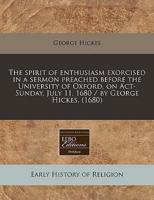 The Spirit of Enthusiasm Exorcised in a Sermon Preached Before the University of Oxford, on ACT-Sunday, July 11, 1680 / By George Hickes. (1680)
