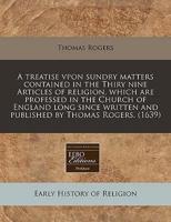 A Treatise Vpon Sundry Matters Contained in the Thiry Nine Articles of Religion, Which Are Professed in the Church of England Long Since Written and Published by Thomas Rogers. (1639)