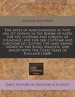 The Rates of Marchandizes as They Are Set Downe in the Booke of Rates for the Custome and Subsidie of Poundage, and for the Custome and Subs[i]die of Clothes the Same Beeing Signed by the Kings Maiestie, and Sealed With the Great Seale of England (1608)