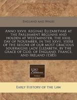 Anno XXVII. Reginae Elizabethae at the Parliament Begunne and Holden at Westminster, the Xxiij. Day of Nouember, in the XXVII. Yeere of the Reigne of Our Most Gracious Soueraigne Lady Elizabeth, by the Grace of God, of England, France, and Ireland (1585)