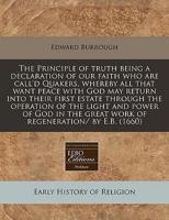 The Principle of Truth Being a Declaration of Our Faith Who Are Call'd Quakers, Whereby All That Want Peace With God May Return Into Their First Estate Through the Operation of the Light and Power of God in the Great Work of Regeneration/ By E.B. (1660)