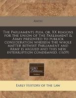 The Parliaments Plea, Or, XX Reasons for the Union of the Parliament & Army Presented to Publick Consideration Wherein the Whole Matter Betwixt Parliament and Army Is Argued and This New Interruption Condemned. (1659)
