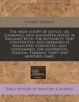 The High Court of Justice, Or, Cromwels New Slaughter-House in England With the Authority That Constituted, and Ordained It. Arraigned, Convicted, and Condemned, for Usurpation, Treason, Tyranny, Theft and Murther (1660)