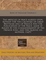 The Articles of Peace Agreed Vpon, Betwixt the Two Crownes of Great Brittaine and of France and the Publication of the Peace, Made at Rouen by the Commandement of the French King, and the Queene His Mother. (1629)