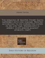 The Sermons of Master Henry Smith Gathered Into One Volume. Printed According to His Corrected Copies in His Life Time. Whereunto Is Added, Gods Arrow Against Atheists. (1607)