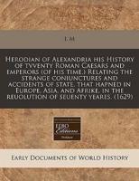 Herodian of Alexandria His History of Tvventy Roman Caesars and Emperors (Of His Time.) Relating the Strange Coniunctures and Accidents of State, That Hapned in Europe, Asia, and Afrike, in the Reuolution of Seuenty Yeares. (1629)