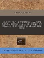 Logicae Artis Compendium. Autore Rob. Sanderson, Coll. Lincolniensis in Alm Oxoniensi, Quondam Socio (1640)