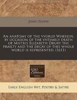 An Anatomy of the Vvorld Wherein, by Occasion of the Vntimely Death of Mistris Elizabeth Drury the Frailty and the Decay of This Whole World Is Represented. (1611)