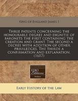 Three Patents Concerning the Honourable Degree and Dignitie of Baronets the First Containing the Creation and Grant. The Second a Decree With Addition of Other Priuiledges. The Thirde a Confirmation and Explanation. (1617)