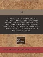 The Academy of Complements Wherein Ladies, Gentlewomen, Schollers, and Strangers May Accommodate Their Courtly Practice With Gentile Ceremonies, Complementall Amorous High Expressions (1646)