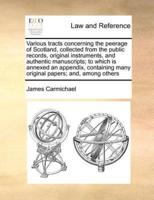 Various tracts concerning the peerage of Scotland, collected from the public records, original instruments, and authentic manuscripts; to which is annexed an appendix, containing many original papers; and, among others