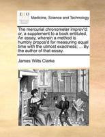 The mercurial chronometer improv'd: or, a supplement to a book entituled, An essay, wherein a method is humbly propos'd for measuring equal time with the utmost exactness; ... By the author of that essay.