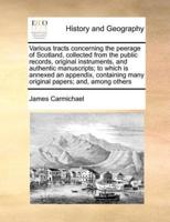 Various tracts concerning the peerage of Scotland, collected from the public records, original instruments, and authentic manuscripts; to which is annexed an appendix, containing many original papers; and, among others