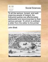 To all the serious, honest, and well-meaning people of Ireland, the following queries are affectionately addressed and recommended to their serious perusal. To which is prefixed, a letter from the editor to the printer