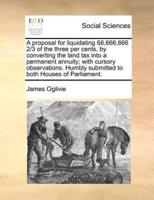 A proposal for liquidating 66,666,666 2/3 of the three per cents, by converting the land tax into a permanent annuity; with cursory observations. Humbly submitted to both Houses of Parliament.