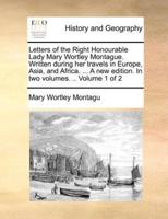 Letters of the Right Honourable Lady Mary Wortley Montague. Written during her travels in Europe, Asia, and Africa. ... A new edition. In two volumes. .. Volume 1 of 2