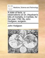A state of facts, or observations on Dr. Heysham's bills of mortality, in Carlisle, for the year 1782. By John Hodgson, surgeon.