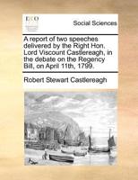 A report of two speeches delivered by the Right Hon. Lord Viscount Castlereagh, in the debate on the Regency Bill, on April 11th, 1799.
