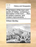 [The] history of the town and parish of Halifax, containing a description of the town, ... Also, its antient customs, and modern improvements.  ...
