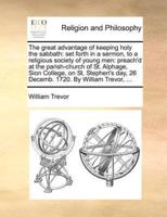 The great advantage of keeping holy the sabbath: set forth in a sermon, to a religious society of young men: preach'd at the parish-church of St. Alphage, Sion College, on St. Stephen's day, 26 Decemb. 1720. By William Trevor, ...