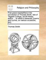 Free grace exemplified in the conversion of Thomas Smith, late of Talgarth-College, South-Wales, author ... to which is annexed, poems and hymns, on various occasions, [sic]