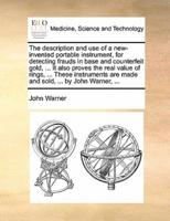 The description and use of a new-invented portable instrument, for detecting frauds in base and counterfeit gold, ... It also proves the real value of rings, ... These instruments are made and sold, ... by John Warner, ...
