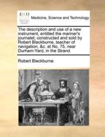 The description and use of a new instrument, entitled the mariner's journalet; constructed and sold by Robert Blackburne, teacher of navigation, &c. at No. 75, near Durham-Yard, in the Strand.