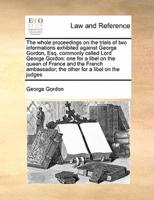 The whole proceedings on the trials of two informations exhibited against George Gordon, Esq. commonly called Lord George Gordon: one for a libel on the queen of France and the French ambassador; the other for a libel on the judges