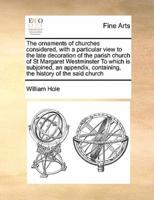 The ornaments of churches considered, with a particular view to the late decoration of the parish church of St Margaret Westminster To which is subjoined, an appendix, containing, the history of the said church