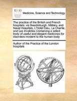 The practice of the British and French hospitals: viz theedinburgh, Military, and Naval Hospitals, L'Hotel Dieu, La Charite, and Les Invalides Containing a select body of useful and elegant medicines for disorders incident to the human body