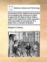 A narrative of the method and success of inoculating the small-pox in New England By Mr Benj Colman With a reply to the objections made against it from principles of conscience In a letter from a minister at Boston