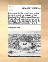 Reports of Sir George Croke, Knight, formerly one of the justices of the Courts of King's-Bench and Common-Pleas, of such select cases as were adjudged in the said courts during the reign of Queen Elizabeth,  v 3 of 3