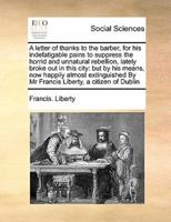 A letter of thanks to the barber, for his indefatigable pains to suppress the horrid and unnatural rebellion, lately broke out in this city: but by his means, now happily almost extinguished By Mr Francis Liberty, a citizen of Dublin