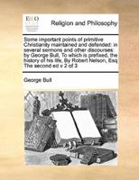 Some important points of primitive Christianity maintained and defended: in several sermons and other discourses: by George Bull,  To which is prefixed, the history of his life,  By Robert Nelson, Esq The second ed v 2 of 3