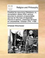 Comfort for mourning Christians: or, consolation drawn from various sources to prevent unreasonable sorrow for the loss of departed friends A sermon, preached at Fleet, in Lincolnshire, October 27th, 1789: