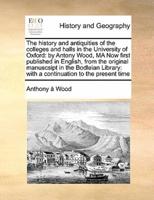 The history and antiquities of the colleges and halls in the University of Oxford: by Antony Wood, MA Now first published in English, from the original manuscsipt   in the Bodleian Library: with a continuation to the present time