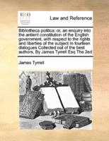 Bibliotheca politica: or, an enquiry into the antient constitution of the English government, with respect to  the rights and liberties of the subject  In fourteen dialogues Collected out of the best authors,  By James Tyrrell Esq The 2ed