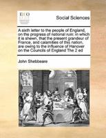 A sixth letter to the people of England, on the progress of national ruin: in which it is shewn, that the present grandeur of France, and calamities of this nation, are owing to the influence of Hanover on the Councils of England The 2 ed