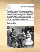 Plans for reducing the extraordinary expences of the nation, and gradually paying off the national debt: to which is added, a proposal for a general register in London or Westminster, of births, marriages, burials,  2ed