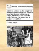 A serious address on the dangerous consequences of neglecting common coughs and colds: containing, a simple, efficacious, and domestic method of cure  The second ed To which is now added